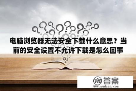 电脑浏览器无法安全下载什么意思？当前的安全设置不允许下载是怎么回事？