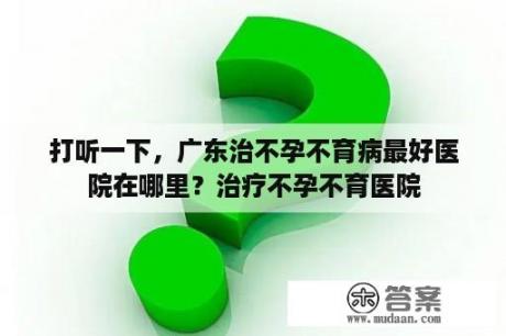 打听一下，广东治不孕不育病最好医院在哪里？治疗不孕不育医院