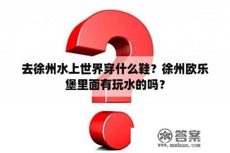 去徐州水上世界穿什么鞋？徐州欧乐堡里面有玩水的吗？