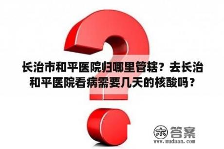 长治市和平医院归哪里管辖？去长治和平医院看病需要几天的核酸吗？