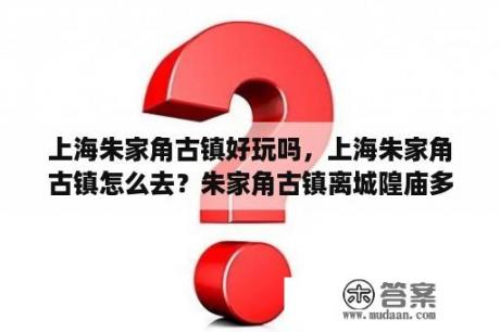 上海朱家角古镇好玩吗，上海朱家角古镇怎么去？朱家角古镇离城隍庙多远？