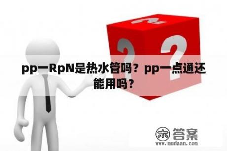 pp一RpN是热水管吗？pp一点通还能用吗？