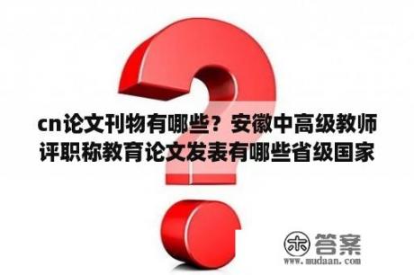 cn论文刊物有哪些？安徽中高级教师评职称教育论文发表有哪些省级国家期刊？