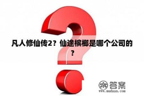 凡人修仙传2？仙途槟榔是哪个公司的？