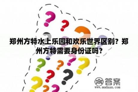 郑州方特水上乐园和欢乐世界区别？郑州方特需要身份证吗？