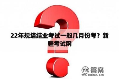 22年规培结业考试一般几月份考？新疆考试网