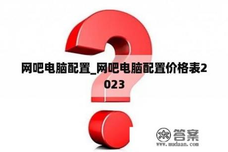 网吧电脑配置_网吧电脑配置价格表2023