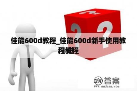 佳能600d教程_佳能600d新手使用教程 进
门教程