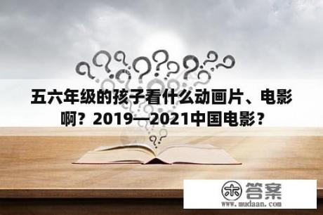 五六年级的孩子看什么动画片、电影啊？2019—2021中国电影？