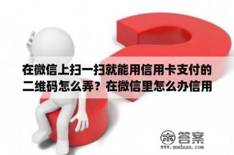 在微信上扫一扫就能用信用卡支付的二维码怎么弄？在微信里怎么办信用卡