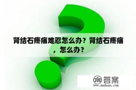 肾结石疼痛难忍怎么办？肾结石疼痛，怎么办？