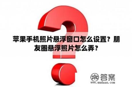 苹果手机照片悬浮窗口怎么设置？朋友圈悬浮照片怎么弄？