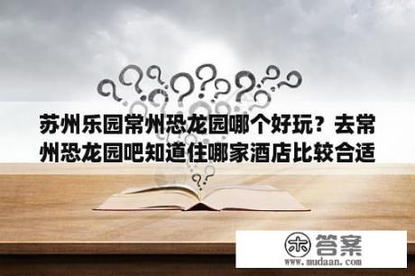 苏州乐园常州恐龙园哪个好玩？去常州恐龙园吧知道住哪家酒店比较合适？