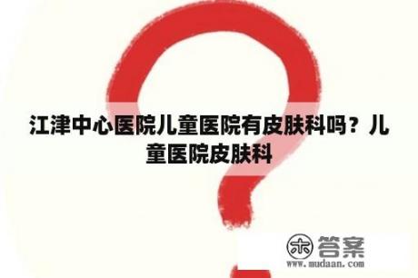 江津中心医院儿童医院有皮肤科吗？儿童医院皮肤科