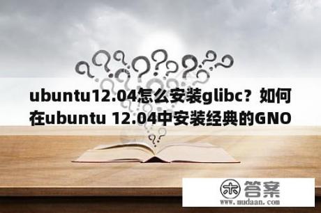 ubuntu12.04怎么安装glibc？如何在ubuntu 12.04中安装经典的GNOME桌面？