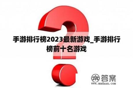 手游排行榜2023最新游戏_手游排行榜前十名游戏