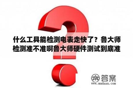 什么工具能检测电表走快了？鲁大师检测准不准啊鲁大师硬件测试到底准不准？