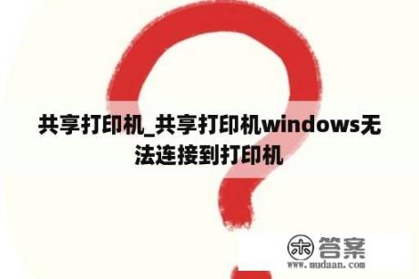 共享打印机_共享打印机windows无法连接到打印机