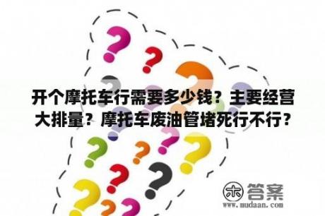 开个摩托车行需要多少钱？主要经营大排量？摩托车废油管堵死行不行？