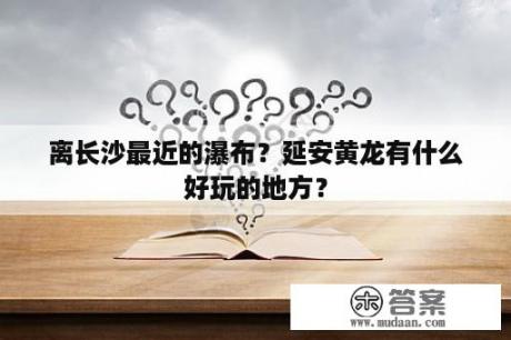 离长沙最近的瀑布？延安黄龙有什么好玩的地方？