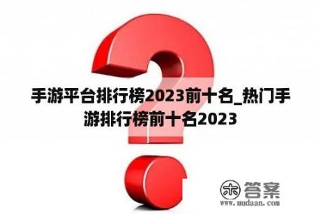 手游平台排行榜2023前十名_热门手游排行榜前十名2023