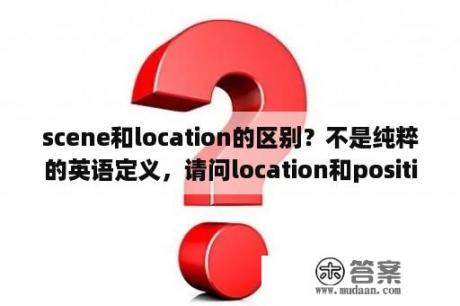 scene和location的区别？不是纯粹的英语定义，请问location和position的区别？