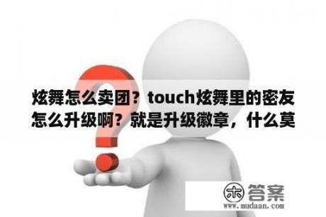 炫舞怎么卖团？touch炫舞里的密友怎么升级啊？就是升级徽章，什么莫逆之交……我的一直不升？