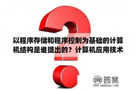 以程序存储和程序控制为基础的计算机结构是谁提出的？计算机应用技术学什么？