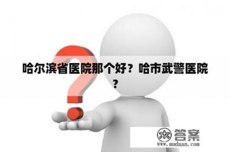 哈尔滨省医院那个好？哈市武警医院？