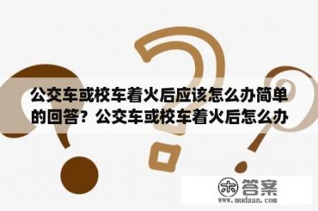 公交车或校车着火后应该怎么办简单的回答？公交车或校车着火后怎么办？