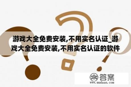 游戏大全免费安装,不用实名认证_游戏大全免费安装,不用实名认证的软件