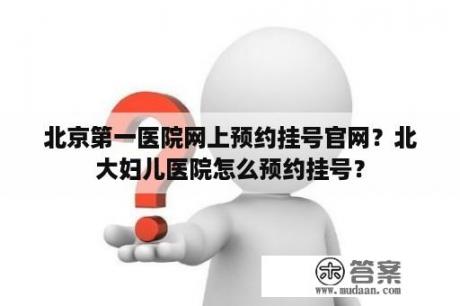 北京第一医院网上预约挂号官网？北大妇儿医院怎么预约挂号？