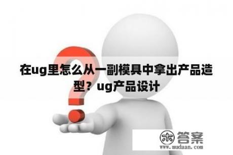 在ug里怎么从一副模具中拿出产品造型？ug产品设计