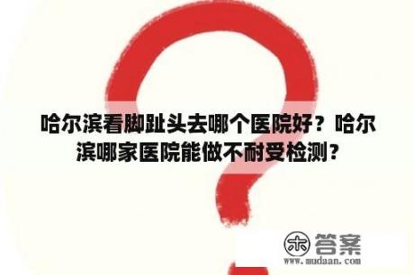 哈尔滨看脚趾头去哪个医院好？哈尔滨哪家医院能做不耐受检测？