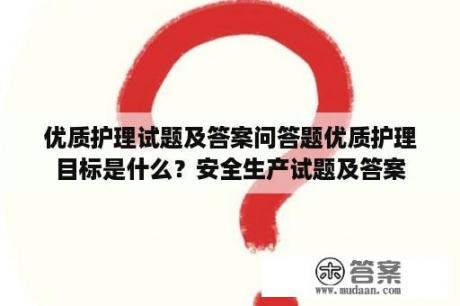 优质护理试题及答案问答题优质护理目标是什么？安全生产试题及答案