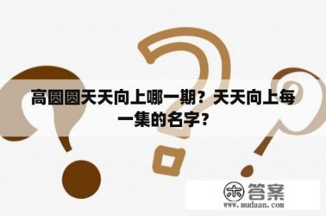 高圆圆天天向上哪一期？天天向上每一集的名字？