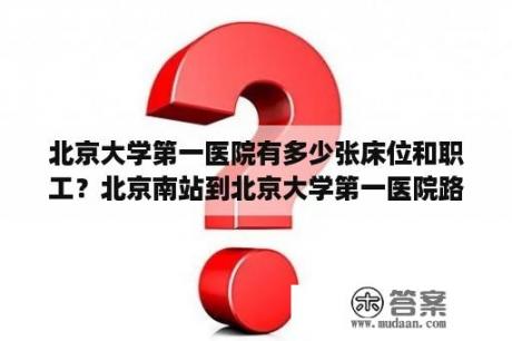 北京大学第一医院有多少张床位和职工？北京南站到北京大学第一医院路线？