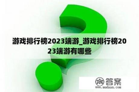 游戏排行榜2023端游_游戏排行榜2023端游有哪些