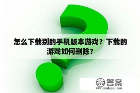 怎么下载别的手机版本游戏？下载的游戏如何删除？