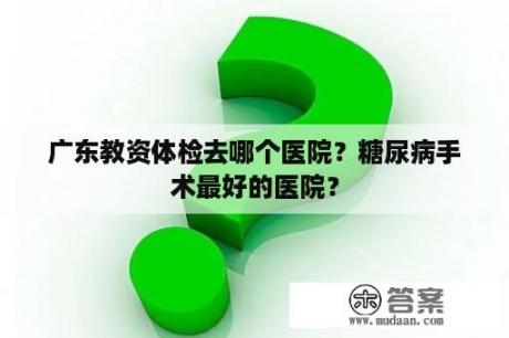 广东教资体检去哪个医院？糖尿病手术最好的医院？