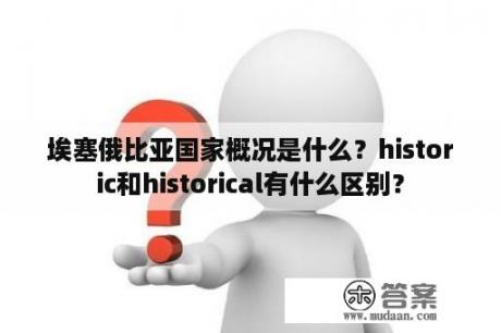 埃塞俄比亚国家概况是什么？historic和historical有什么区别？