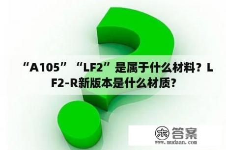 “A105”“LF2”是属于什么材料？LF2-R新版本是什么材质？