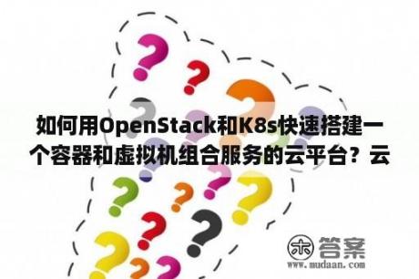 如何用OpenStack和K8s快速搭建一个容器和虚拟机组合服务的云平台？云用工是什么？