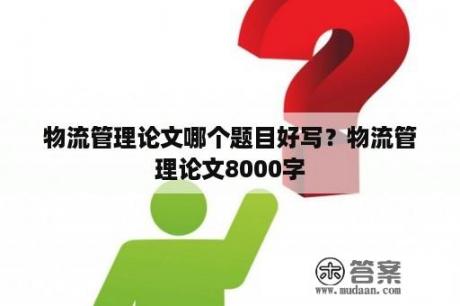 物流管理论文哪个题目好写？物流管理论文8000字