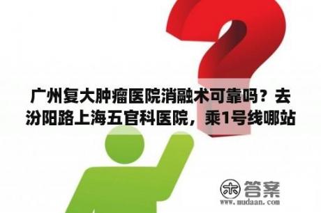 广州复大肿瘤医院消融术可靠吗？去汾阳路上海五官科医院，乘1号线哪站下车步行至目的地最近？