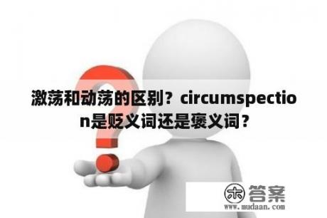 激荡和动荡的区别？circumspection是贬义词还是褒义词？