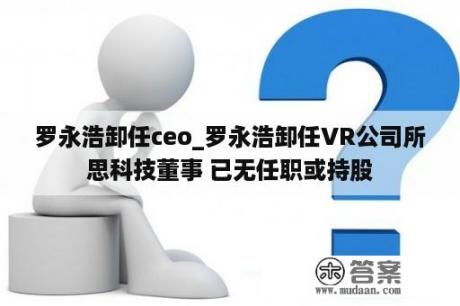 罗永浩卸任ceo_罗永浩卸任VR公司所思科技董事 已无任职或持股