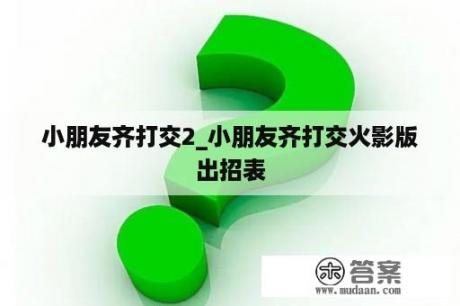 小朋友齐打交2_小朋友齐打交火影版出招表