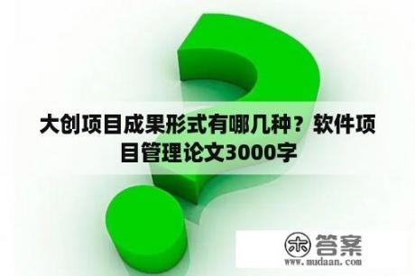 大创项目成果形式有哪几种？软件项目管理论文3000字