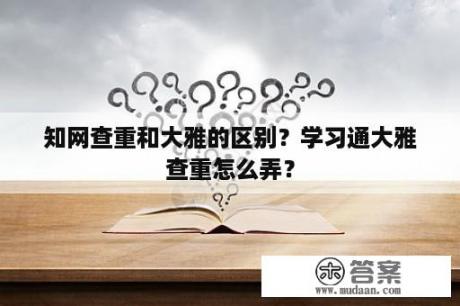 知网查重和大雅的区别？学习通大雅查重怎么弄？